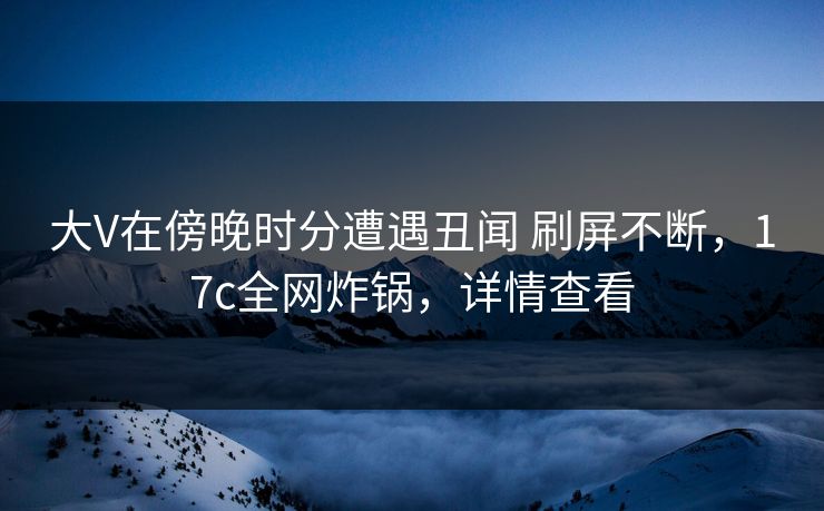 大V在傍晚时分遭遇丑闻 刷屏不断，17c全网炸锅，详情查看
