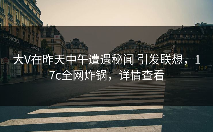 大V在昨天中午遭遇秘闻 引发联想，17c全网炸锅，详情查看