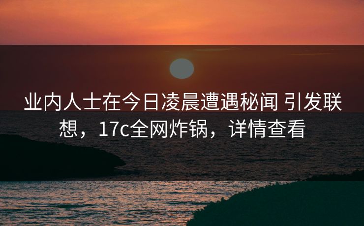 业内人士在今日凌晨遭遇秘闻 引发联想,17c全网炸锅,详情查看
