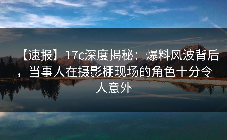 【速报】17c深度揭秘:爆料风波背后,当事人在摄影棚现场的角色十分令人意外