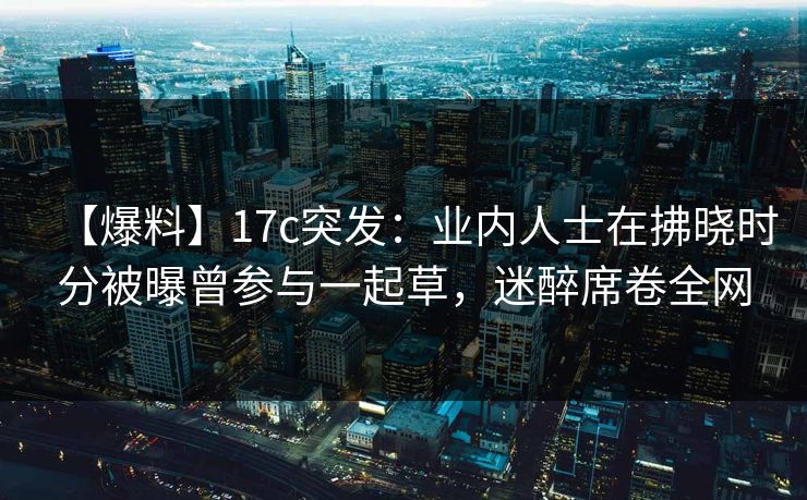 【爆料】17c突发:业内人士在拂晓时分被曝曾参与一起草,迷醉席卷全网