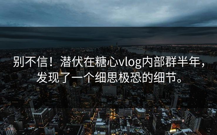 别不信！潜伏在糖心vlog内部群半年，发现了一个细思极恐的细节。