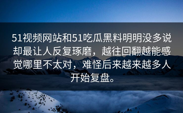 51视频网站和51吃瓜黑料明明没多说却最让人反复琢磨，越往回翻越能感觉哪里不太对，难怪后来越来越多人开始复盘。