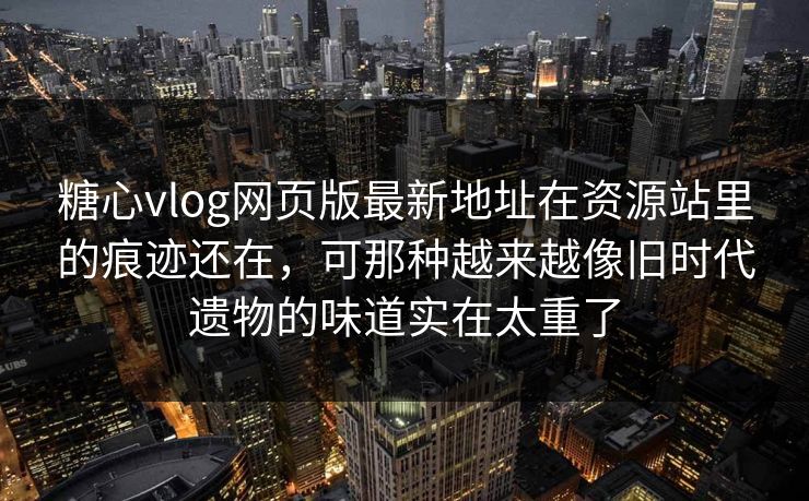 糖心vlog网页版最新地址在资源站里的痕迹还在,可那种越来越像旧时代遗物的味道实在太重了