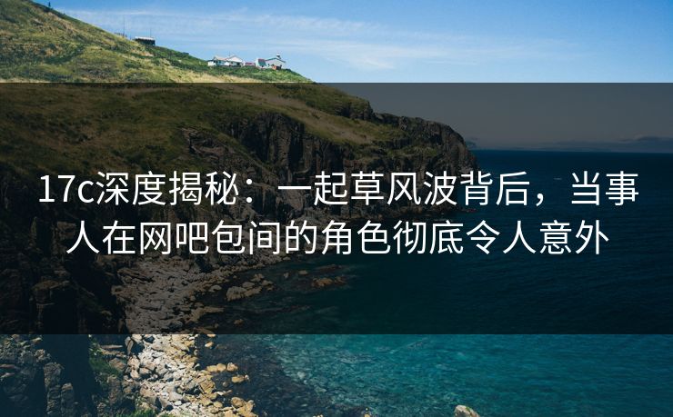 17c深度揭秘:一起草风波背后,当事人在网吧包间的角色彻底令人意外
