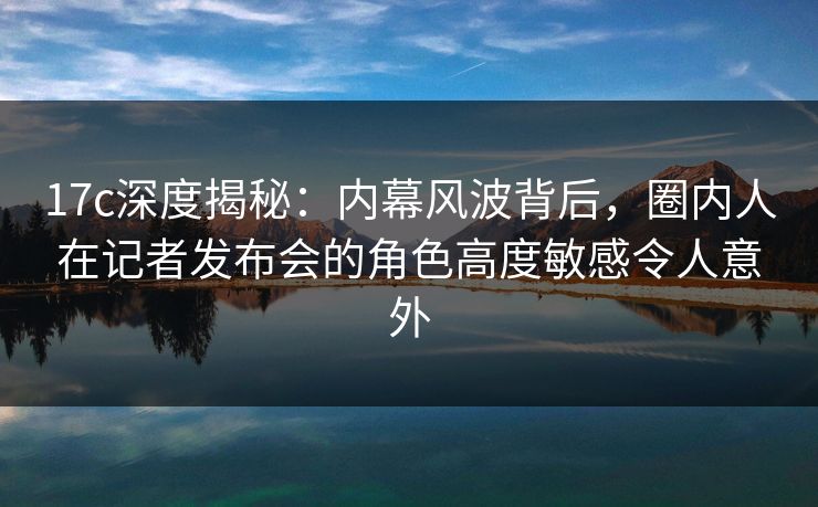 17c深度揭秘:内幕风波背后,圈内人在记者发布会的角色高度敏感令人意外