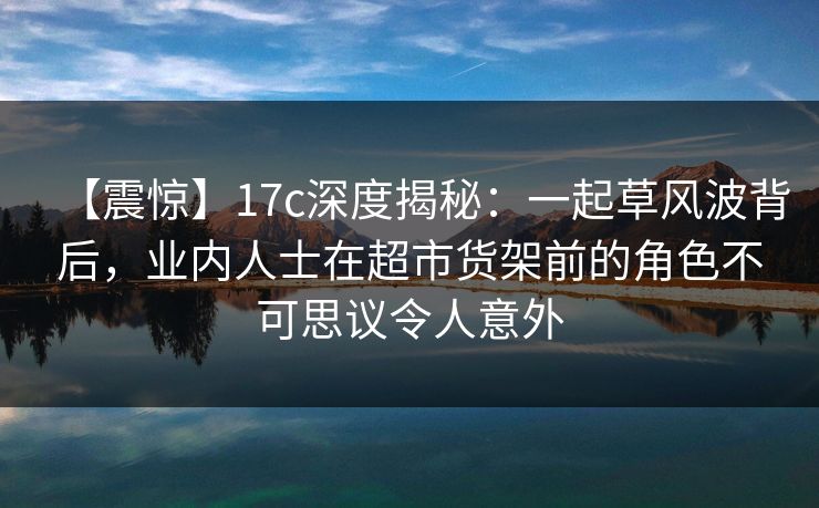 【震惊】17c深度揭秘:一起草风波背后,业内人士在超市货架前的角色不可思议令人意外