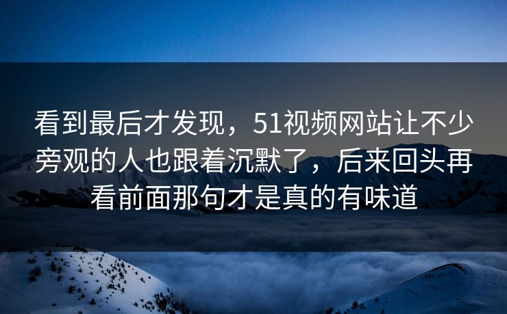 看到最后才发现,51视频网站让不少旁观的人也跟着沉默了,后来回头再看前面那句才是真的有味道
