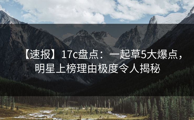 【速报】17c盘点:一起草5大爆点,明星上榜理由极度令人揭秘