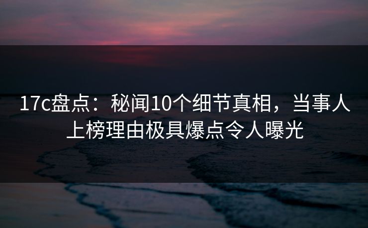 17c盘点：秘闻10个细节真相，当事人上榜理由极具爆点令人曝光