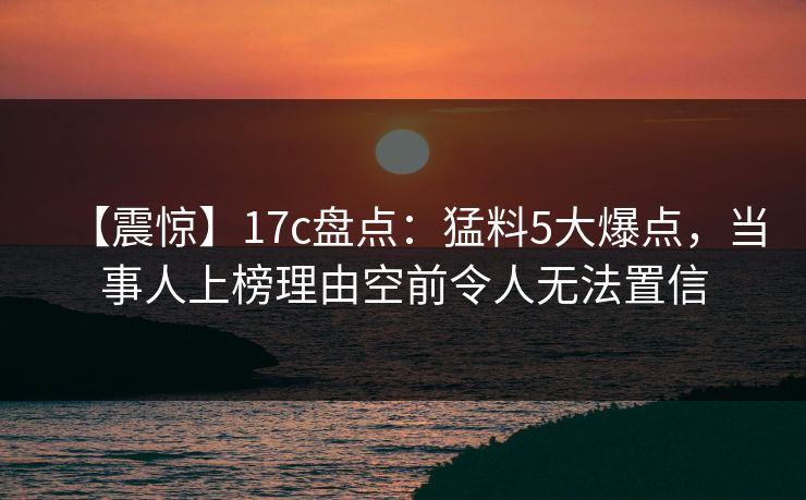 【震惊】17c盘点：猛料5大爆点，当事人上榜理由空前令人无法置信