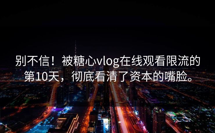 别不信!被糖心vlog在线观看限流的第10天,彻底看清了资本的嘴脸。