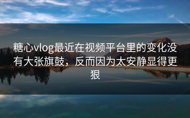 糖心vlog最近在视频平台里的变化没有大张旗鼓，反而因为太安静显得更狠