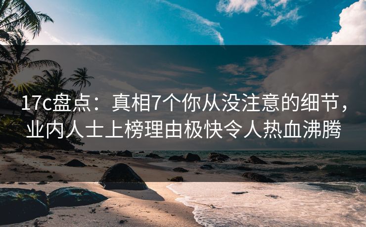 17c盘点:真相7个你从没注意的细节,业内人士上榜理由极快令人热血沸腾