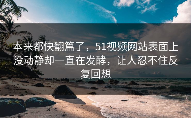 本来都快翻篇了，51视频网站表面上没动静却一直在发酵，让人忍不住反复回想