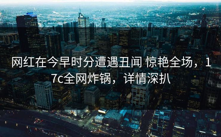 网红在今早时分遭遇丑闻 惊艳全场，17c全网炸锅，详情深扒