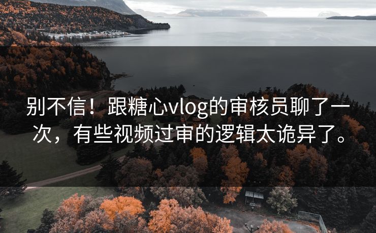 别不信!跟糖心vlog的审核员聊了一次,有些视频过审的逻辑太诡异了。