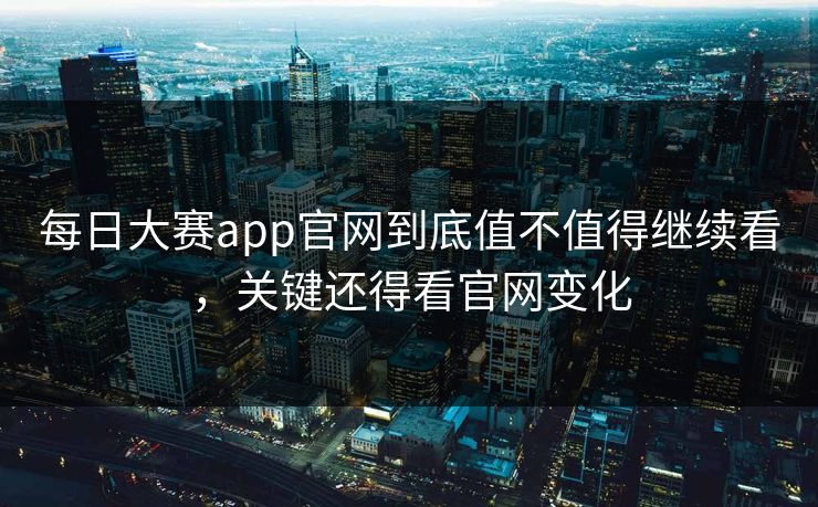 每日大赛app官网到底值不值得继续看,关键还得看官网变化
