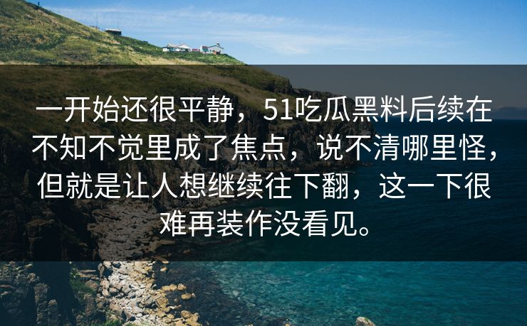 一开始还很平静,51吃瓜黑料后续在不知不觉里成了焦点,说不清哪里怪,但就是让人想继续往下翻,这一下很难再装作没看见。