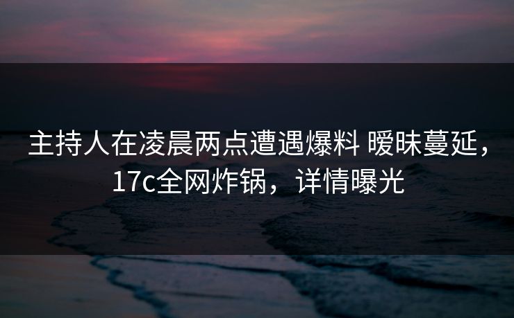 主持人在凌晨两点遭遇爆料 暧昧蔓延,17c全网炸锅,详情曝光