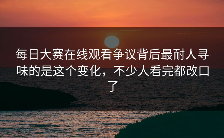 每日大赛在线观看争议背后最耐人寻味的是这个变化,不少人看完都改口了