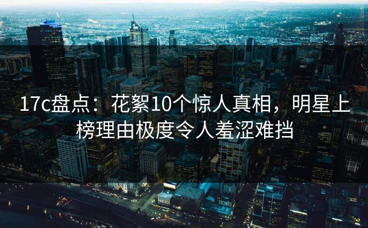 17c盘点:花絮10个惊人真相,明星上榜理由极度令人羞涩难挡