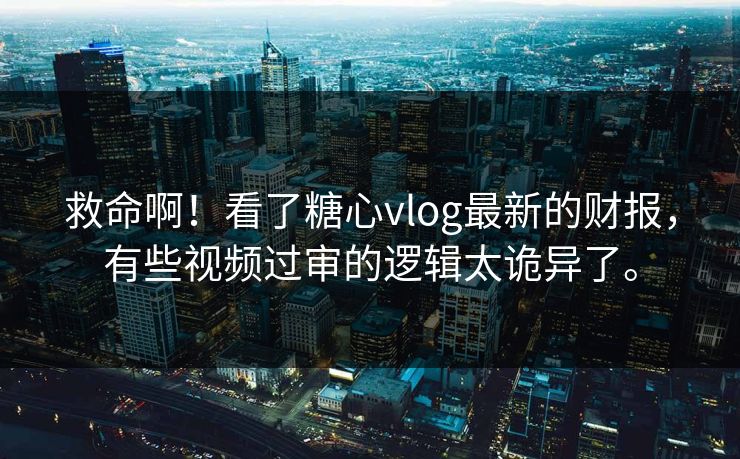 救命啊！看了糖心vlog最新的财报，有些视频过审的逻辑太诡异了。