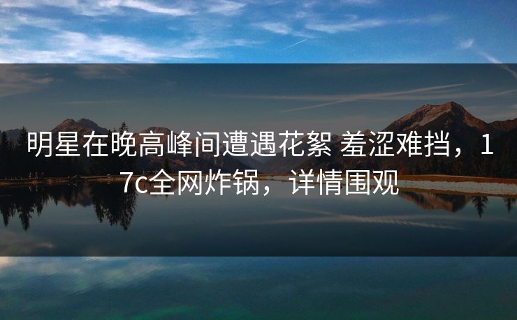 明星在晚高峰间遭遇花絮 羞涩难挡，17c全网炸锅，详情围观