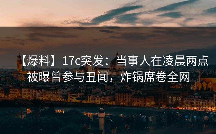 【爆料】17c突发：当事人在凌晨两点被曝曾参与丑闻，炸锅席卷全网