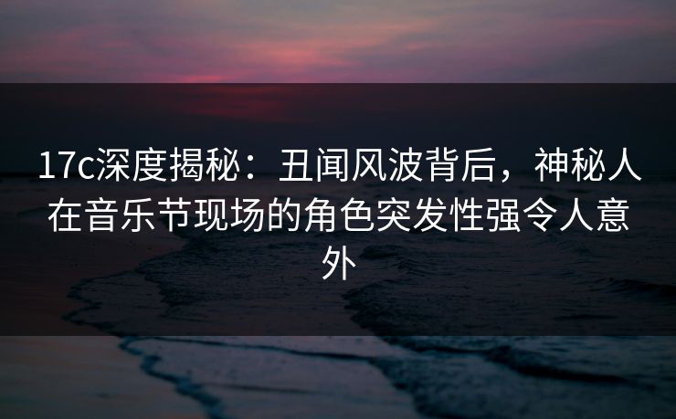 17c深度揭秘:丑闻风波背后,神秘人在音乐节现场的角色突发性强令人意外
