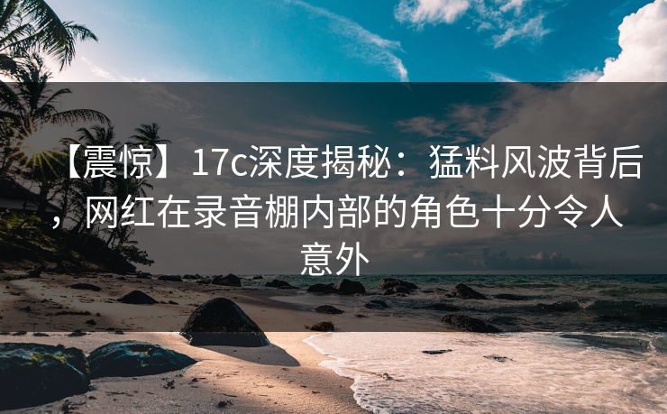 【震惊】17c深度揭秘:猛料风波背后,网红在录音棚内部的角色十分令人意外