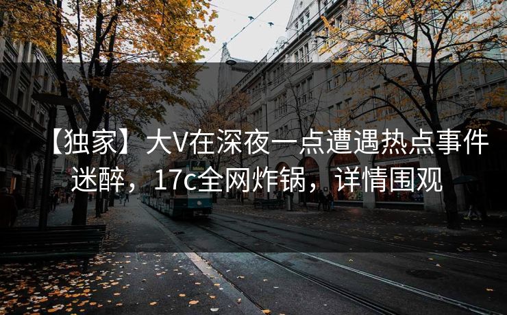 【独家】大V在深夜一点遭遇热点事件 迷醉,17c全网炸锅,详情围观