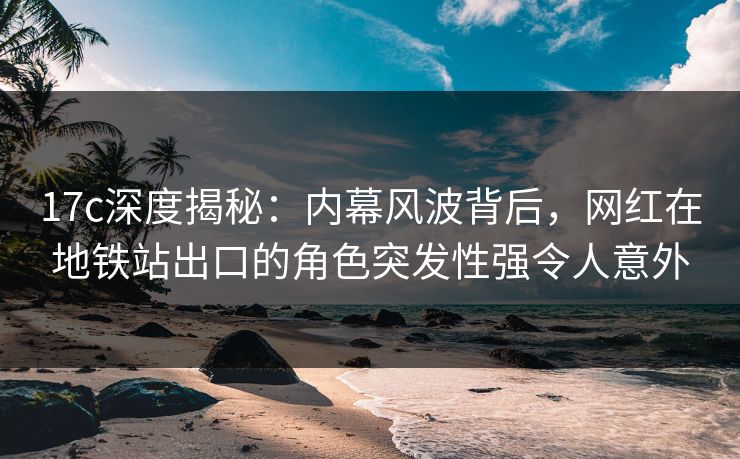 17c深度揭秘:内幕风波背后,网红在地铁站出口的角色突发性强令人意外