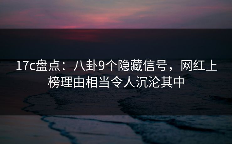 17c盘点：八卦9个隐藏信号，网红上榜理由相当令人沉沦其中