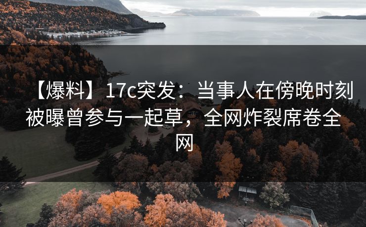 【爆料】17c突发：当事人在傍晚时刻被曝曾参与一起草，全网炸裂席卷全网