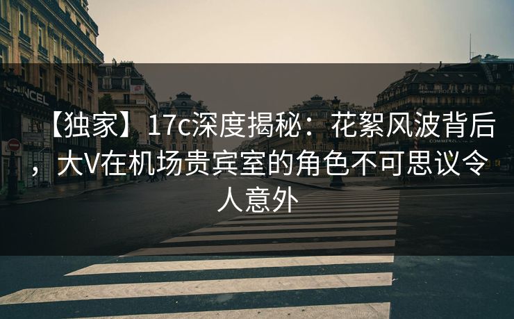 【独家】17c深度揭秘:花絮风波背后,大V在机场贵宾室的角色不可思议令人意外