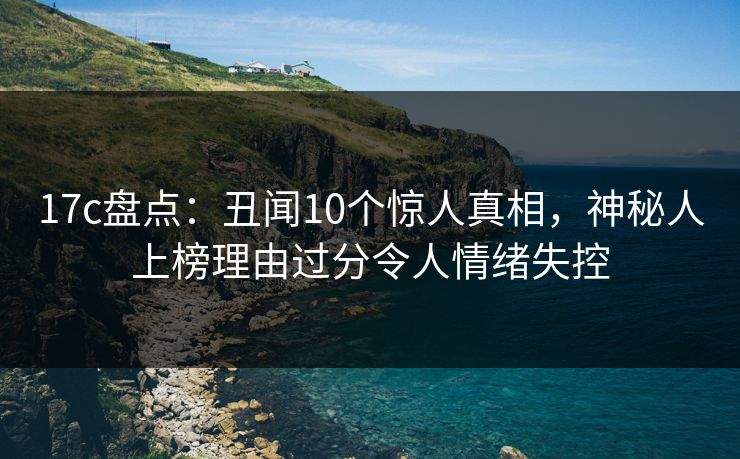 17c盘点：丑闻10个惊人真相，神秘人上榜理由过分令人情绪失控