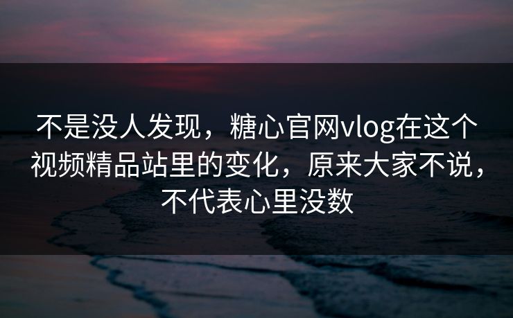 不是没人发现,糖心官网vlog在这个视频精品站里的变化,原来大家不说,不代表心里没数
