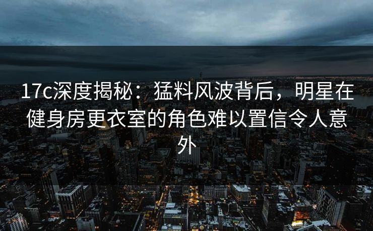 17c深度揭秘:猛料风波背后,明星在健身房更衣室的角色难以置信令人意外