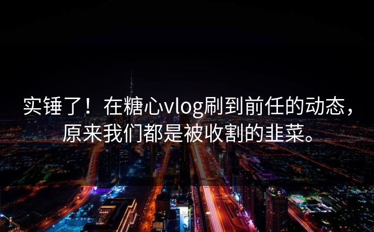 实锤了！在糖心vlog刷到前任的动态，原来我们都是被收割的韭菜。