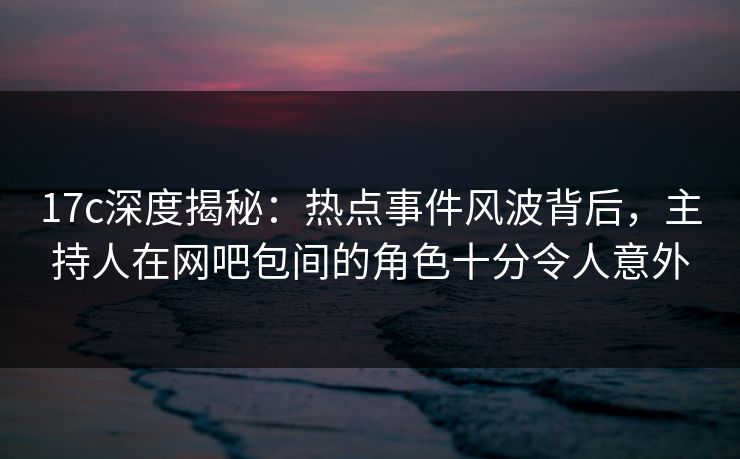 17c深度揭秘:热点事件风波背后,主持人在网吧包间的角色十分令人意外