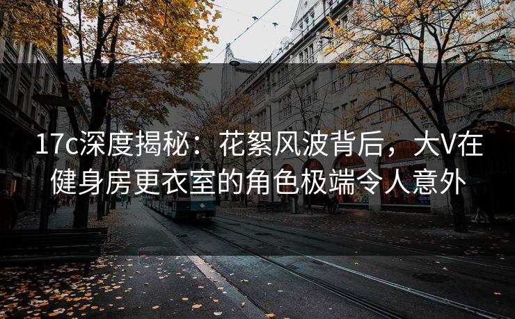 17c深度揭秘:花絮风波背后,大V在健身房更衣室的角色极端令人意外