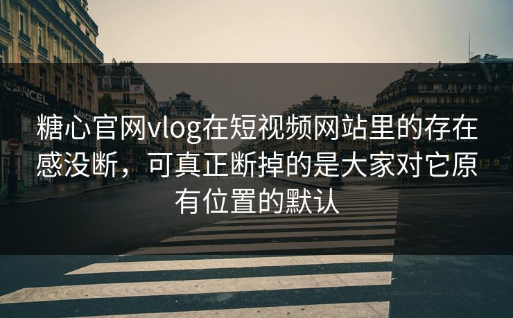 糖心官网vlog在短视频网站里的存在感没断，可真正断掉的是大家对它原有位置的默认