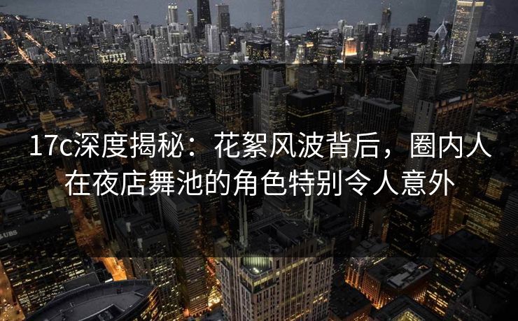 17c深度揭秘：花絮风波背后，圈内人在夜店舞池的角色特别令人意外