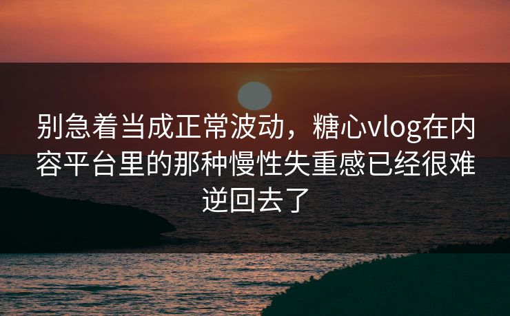 别急着当成正常波动，糖心vlog在内容平台里的那种慢性失重感已经很难逆回去了