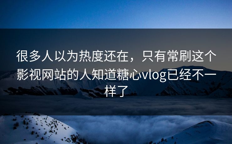 很多人以为热度还在，只有常刷这个影视网站的人知道糖心vlog已经不一样了