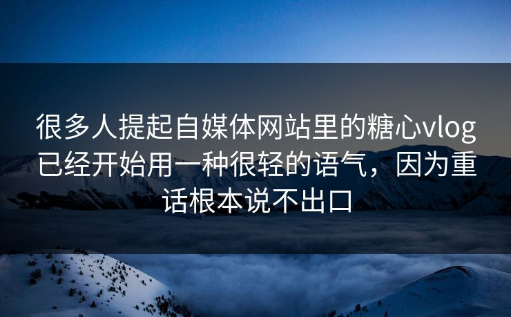 很多人提起自媒体网站里的糖心vlog已经开始用一种很轻的语气，因为重话根本说不出口