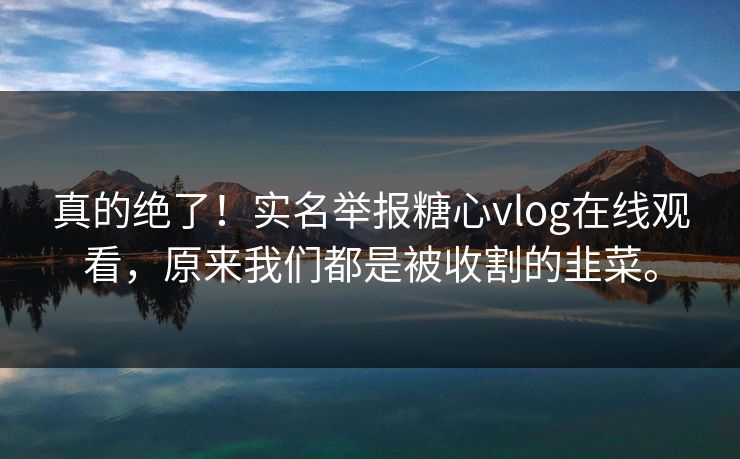 真的绝了！实名举报糖心vlog在线观看，原来我们都是被收割的韭菜。