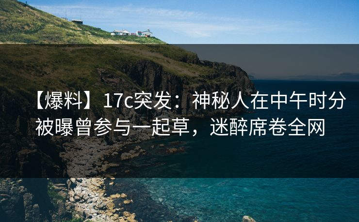 【爆料】17c突发:神秘人在中午时分被曝曾参与一起草,迷醉席卷全网
