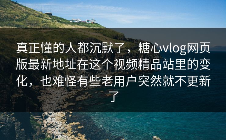 真正懂的人都沉默了，糖心vlog网页版最新地址在这个视频精品站里的变化，也难怪有些老用户突然就不更新了
